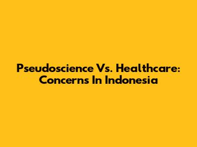 Pseudoscience Vs. Healthcare: Concerns In Indonesia