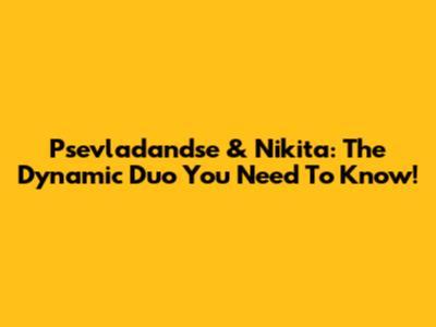 Psevladandse & Nikita: The Dynamic Duo You Need To Know!