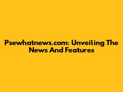 Psewhatnews.com: Unveiling The News And Features