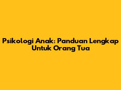 Psikologi Anak: Panduan Lengkap Untuk Orang Tua