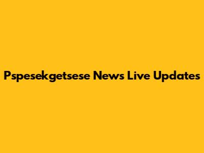 Pspesekgetsese News Live Updates