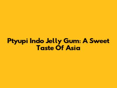 Ptyupi Indo Jelly Gum: A Sweet Taste Of Asia