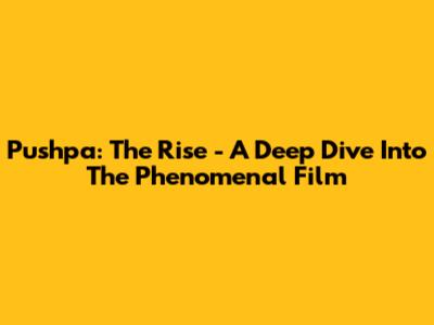 Pushpa: The Rise - A Deep Dive Into The Phenomenal Film