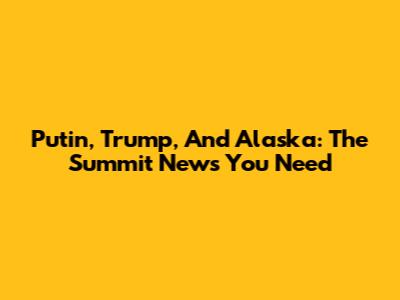 Putin, Trump, And Alaska: The Summit News You Need