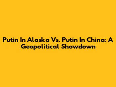 Putin In Alaska Vs. Putin In China: A Geopolitical Showdown