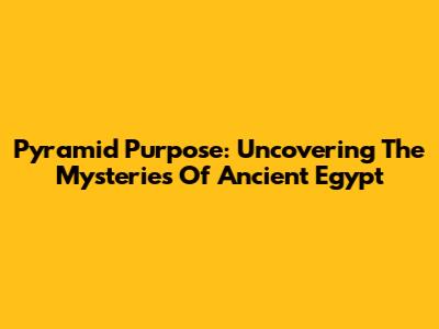 Pyramid Purpose: Uncovering The Mysteries Of Ancient Egypt
