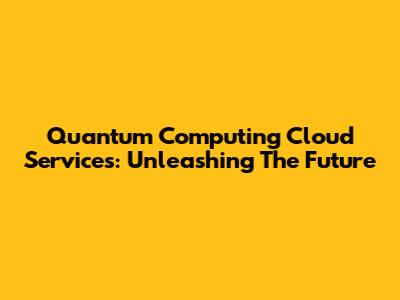 Quantum Computing Cloud Services: Unleashing The Future