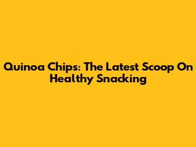 Quinoa Chips: The Latest Scoop On Healthy Snacking