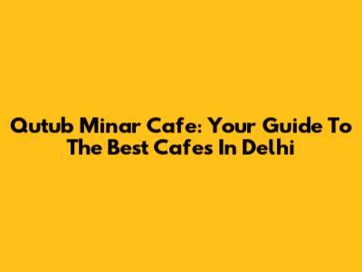 Qutub Minar Cafe: Your Guide To The Best Cafes In Delhi