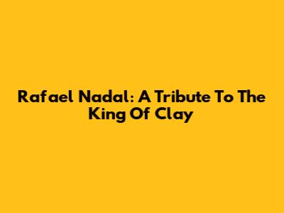 Rafael Nadal: A Tribute To The King Of Clay