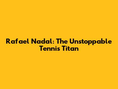 Rafael Nadal: The Unstoppable Tennis Titan