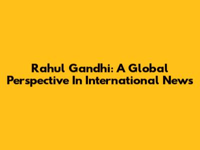Rahul Gandhi: A Global Perspective In International News