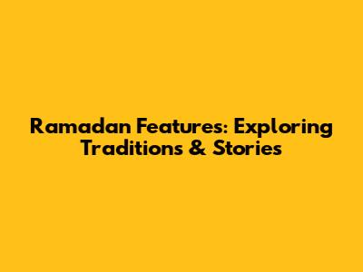 Ramadan Features: Exploring Traditions & Stories