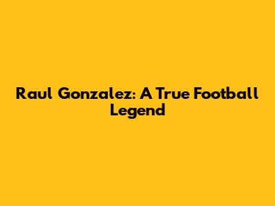 Raul Gonzalez: A True Football Legend
