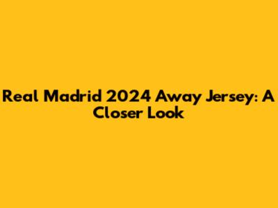 Real Madrid 2024 Away Jersey: A Closer Look