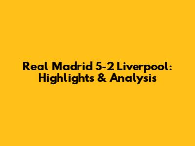 Real Madrid 5-2 Liverpool: Highlights & Analysis
