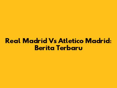Real Madrid Vs Atletico Madrid: Berita Terbaru