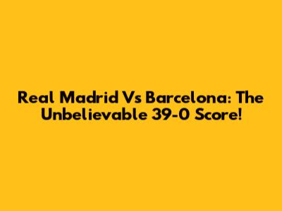Real Madrid Vs Barcelona: The Unbelievable 39-0 Score!