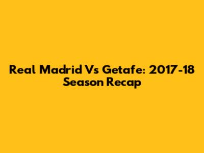 Real Madrid Vs Getafe: 2017-18 Season Recap