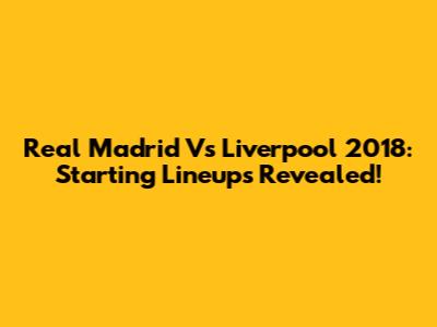 Real Madrid Vs Liverpool 2018: Starting Lineups Revealed!