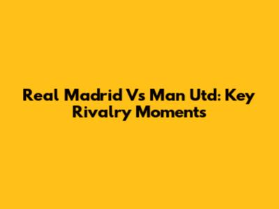 Real Madrid Vs Man Utd: Key Rivalry Moments