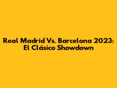 Real Madrid Vs. Barcelona 2023: El Clásico Showdown