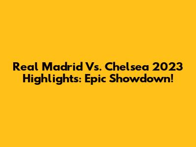 Real Madrid Vs. Chelsea 2023 Highlights: Epic Showdown!