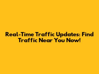 Real-Time Traffic Updates: Find Traffic Near You Now!