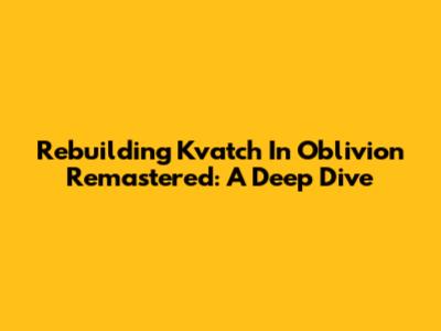 Rebuilding Kvatch In Oblivion Remastered: A Deep Dive
