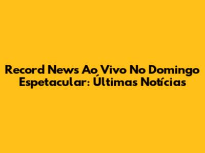 Record News Ao Vivo No Domingo Espetacular: Últimas Notícias