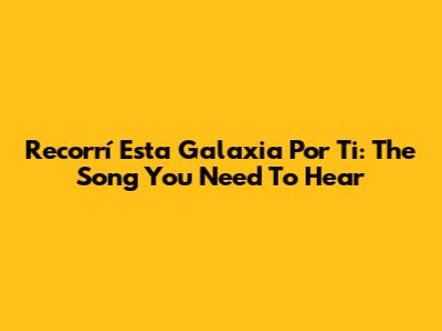 Recorrí Esta Galaxia Por Ti: The Song You Need To Hear