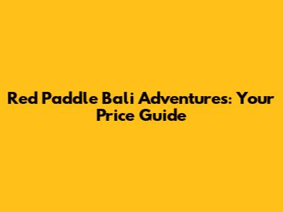 Red Paddle Bali Adventures: Your Price Guide
