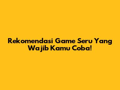 Rekomendasi Game Seru Yang Wajib Kamu Coba!