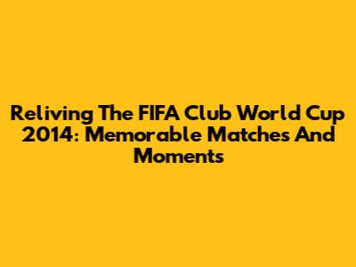 Reliving The FIFA Club World Cup 2014: Memorable Matches And Moments