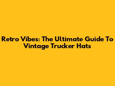 Retro Vibes: The Ultimate Guide To Vintage Trucker Hats
