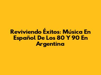 Reviviendo Éxitos: Música En Español De Los 80 Y 90 En Argentina