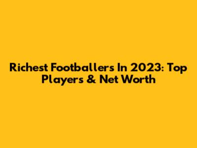 Richest Footballers In 2023: Top Players & Net Worth