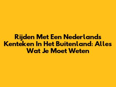 Rijden Met Een Nederlands Kenteken In Het Buitenland: Alles Wat Je Moet Weten