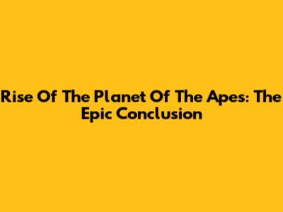 Rise Of The Planet Of The Apes: The Epic Conclusion
