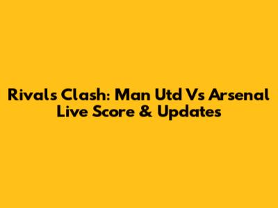 Rivals Clash: Man Utd Vs Arsenal Live Score & Updates