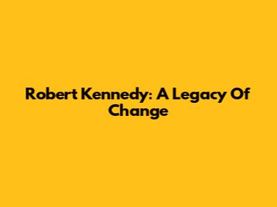 Robert Kennedy: A Legacy Of Change