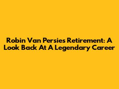 Robin Van Persie's Retirement: A Look Back At A Legendary Career