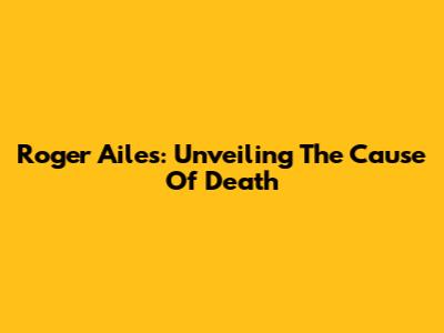 Roger Ailes: Unveiling The Cause Of Death
