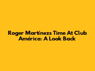 Roger Martínez's Time At Club América: A Look Back