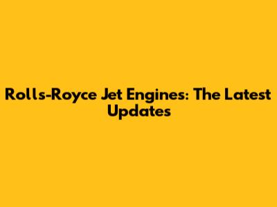 Rolls-Royce Jet Engines: The Latest Updates
