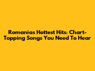 Romania's Hottest Hits: Chart-Topping Songs You Need To Hear