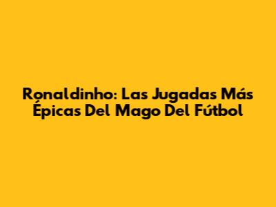 Ronaldinho: Las Jugadas Más Épicas Del Mago Del Fútbol