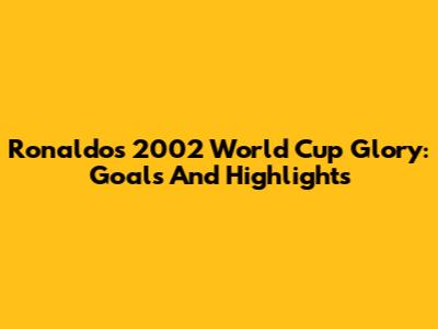 Ronaldo's 2002 World Cup Glory: Goals And Highlights