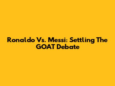 Ronaldo Vs. Messi: Settling The GOAT Debate