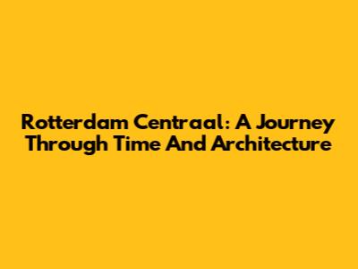 Rotterdam Centraal: A Journey Through Time And Architecture